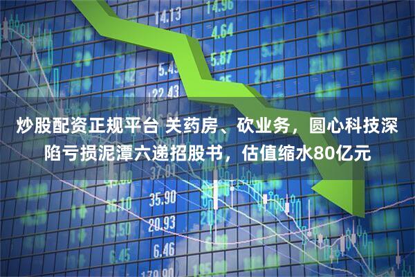 炒股配资正规平台 关药房、砍业务，圆心科技深陷亏损泥潭六递招股书，估值缩水80亿元