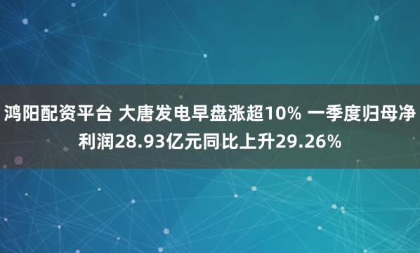 鸿阳配资平台 大唐发电早盘涨超10% 一季度归母净利润28.93亿元同比上升29.26%