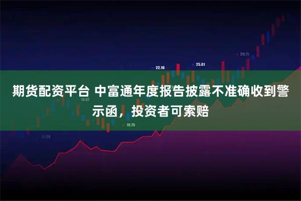 期货配资平台 中富通年度报告披露不准确收到警示函，投资者可索赔