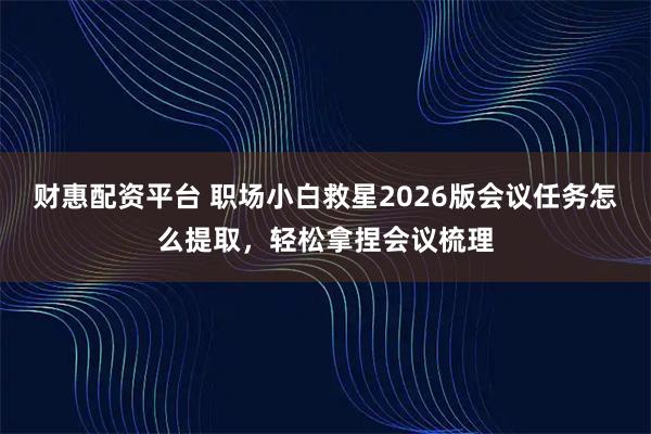 财惠配资平台 职场小白救星2026版会议任务怎么提取，轻松拿捏会议梳理