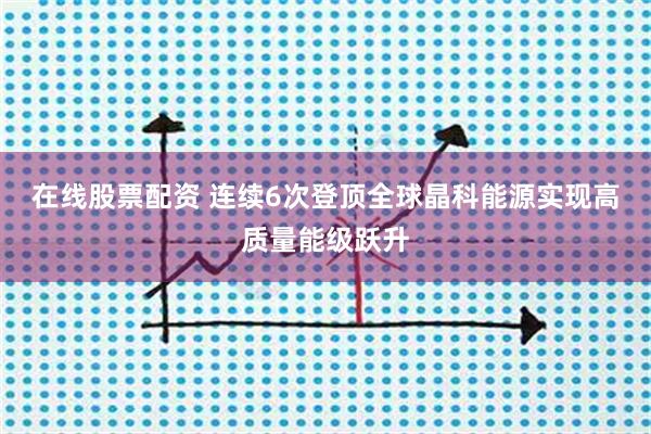 在线股票配资 连续6次登顶全球晶科能源实现高质量能级跃升