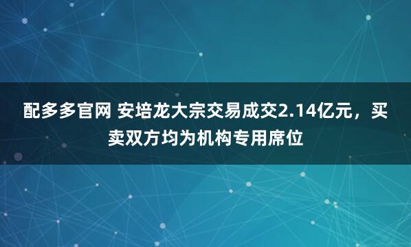 配多多官网 安培龙大宗交易成交2.14亿元，买卖双方均为机构专用席位