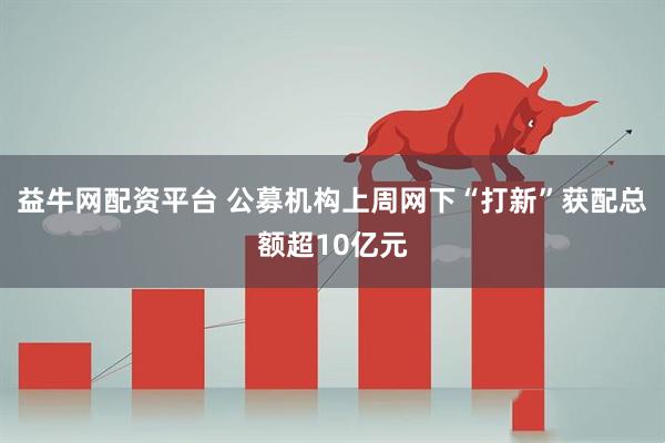 益牛网配资平台 公募机构上周网下“打新”获配总额超10亿元