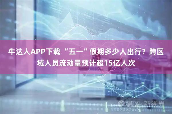 牛达人APP下载 “五一”假期多少人出行？跨区域人员流动量预计超15亿人次