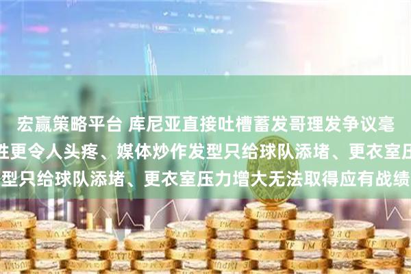 宏赢策略平台 库尼亚直接吐槽蓄发哥理发争议毫无意义，曼联错失五连胜更令人头疼、媒体炒作发型只给球队添堵、更衣室压力增大无法取得应有战绩